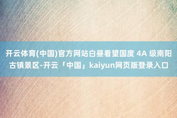 开云体育(中国)官方网站白昼看望国度 4A 级南阳古镇景区-开云「中国」kaiyun网页版登录入口