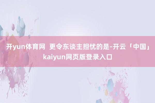 开yun体育网  更令东谈主担忧的是-开云「中国」kaiyun网页版登录入口