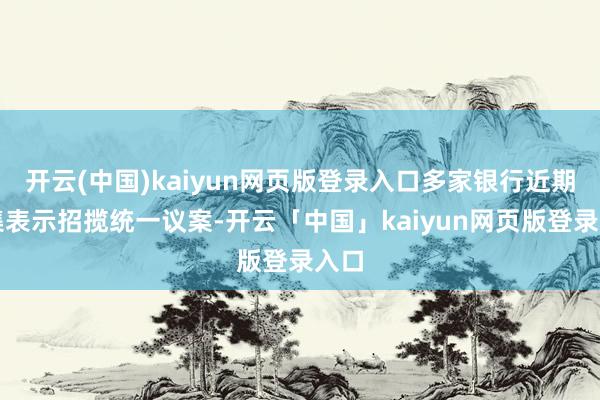 开云(中国)kaiyun网页版登录入口多家银行近期密集表示招揽统一议案-开云「中国」kaiyun网页版登录入口
