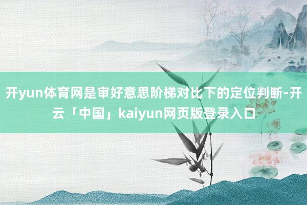 开yun体育网是审好意思阶梯对比下的定位判断-开云「中国」kaiyun网页版登录入口