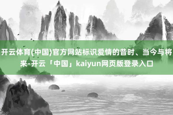 开云体育(中国)官方网站标识爱情的昔时、当今与将来-开云「中国」kaiyun网页版登录入口