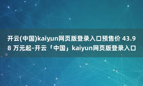 开云(中国)kaiyun网页版登录入口预售价 43.98 万元起-开云「中国」kaiyun网页版登录入口