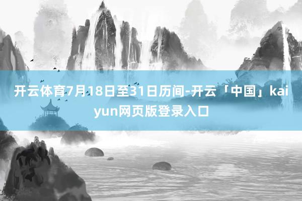 开云体育7月18日至31日历间-开云「中国」kaiyun网页版登录入口