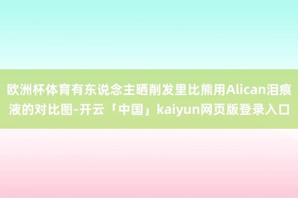欧洲杯体育有东说念主晒削发里比熊用Alican泪痕液的对比图-开云「中国」kaiyun网页版登录入口