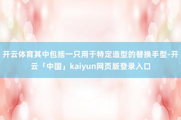 开云体育其中包括一只用于特定造型的替换手型-开云「中国」kaiyun网页版登录入口