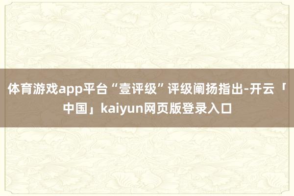 体育游戏app平台“壹评级”评级阐扬指出-开云「中国」kaiyun网页版登录入口