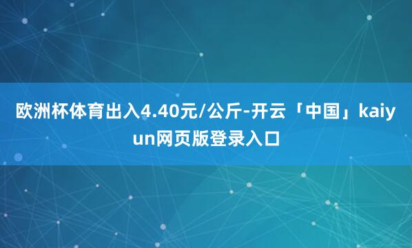 欧洲杯体育出入4.40元/公斤-开云「中国」kaiyun网页版登录入口