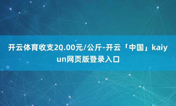开云体育收支20.00元/公斤-开云「中国」kaiyun网页版登录入口