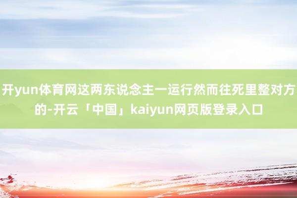开yun体育网这两东说念主一运行然而往死里整对方的-开云「中国」kaiyun网页版登录入口
