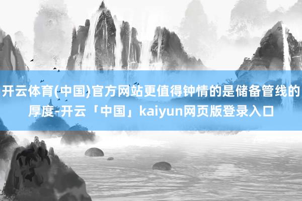 开云体育(中国)官方网站更值得钟情的是储备管线的厚度-开云「中国」kaiyun网页版登录入口
