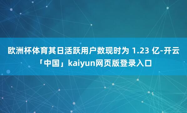 欧洲杯体育其日活跃用户数现时为 1.23 亿-开云「中国」kaiyun网页版登录入口