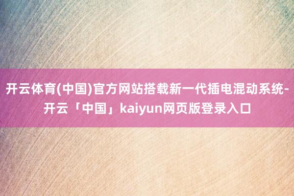 开云体育(中国)官方网站搭载新一代插电混动系统-开云「中国」kaiyun网页版登录入口