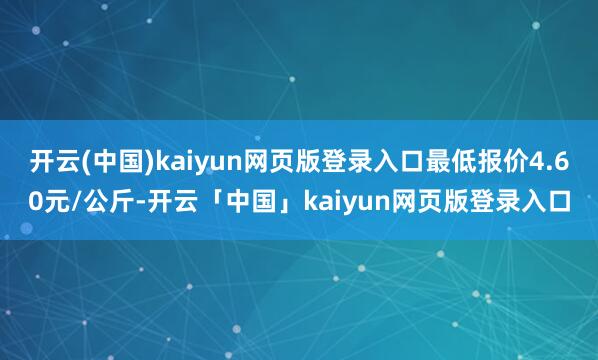 开云(中国)kaiyun网页版登录入口最低报价4.60元/公斤-开云「中国」kaiyun网页版登录入口