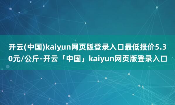 开云(中国)kaiyun网页版登录入口最低报价5.30元/公斤-开云「中国」kaiyun网页版登录入口