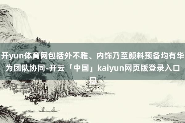 开yun体育网包括外不雅、内饰乃至颜料预备均有华为团队协同-开云「中国」kaiyun网页版登录入口