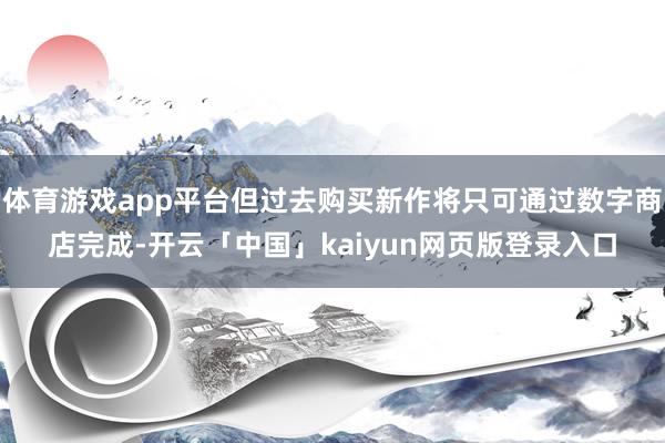 体育游戏app平台但过去购买新作将只可通过数字商店完成-开云「中国」kaiyun网页版登录入口