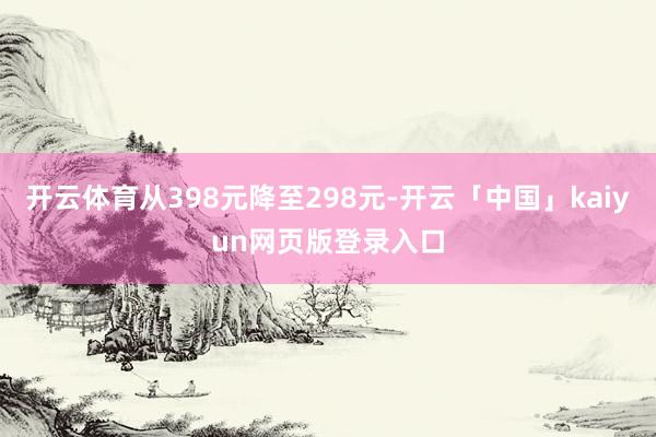 开云体育从398元降至298元-开云「中国」kaiyun网页版登录入口
