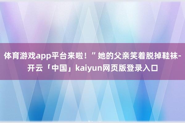 体育游戏app平台来啦！”她的父亲笑着脱掉鞋袜-开云「中国」kaiyun网页版登录入口