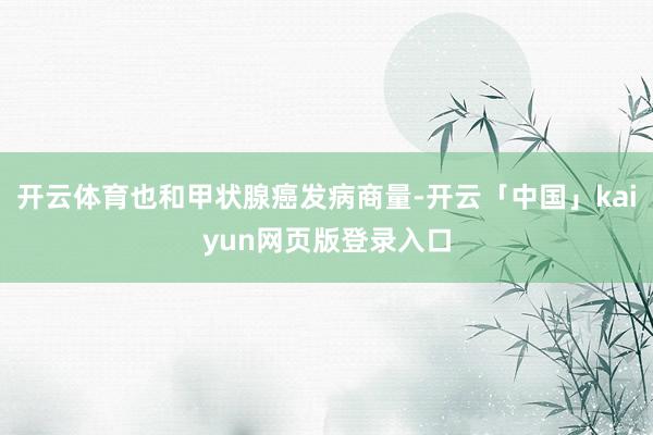 开云体育也和甲状腺癌发病商量-开云「中国」kaiyun网页版登录入口
