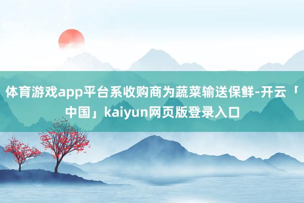体育游戏app平台系收购商为蔬菜输送保鲜-开云「中国」kaiyun网页版登录入口