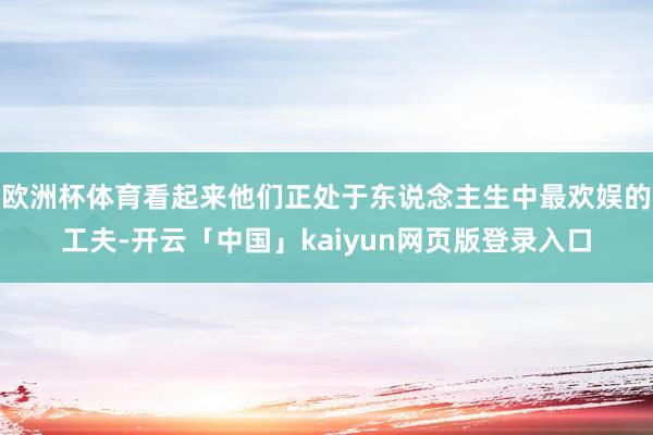 欧洲杯体育看起来他们正处于东说念主生中最欢娱的工夫-开云「中国」kaiyun网页版登录入口