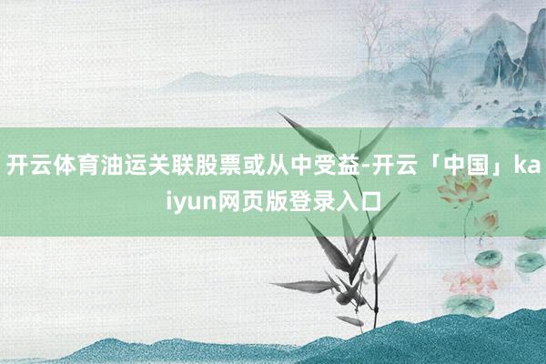 开云体育油运关联股票或从中受益-开云「中国」kaiyun网页版登录入口