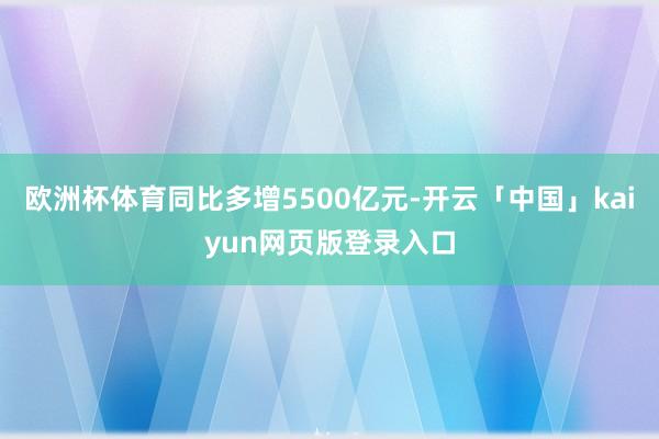 欧洲杯体育同比多增5500亿元-开云「中国」kaiyun网页版登录入口