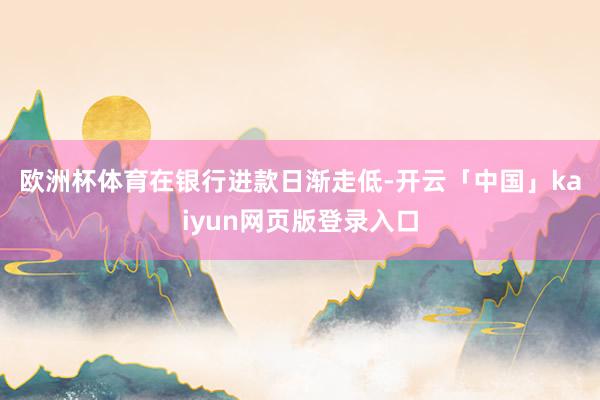 欧洲杯体育　　在银行进款日渐走低-开云「中国」kaiyun网页版登录入口