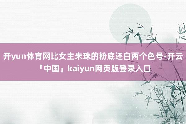 开yun体育网比女主朱珠的粉底还白两个色号-开云「中国」kaiyun网页版登录入口