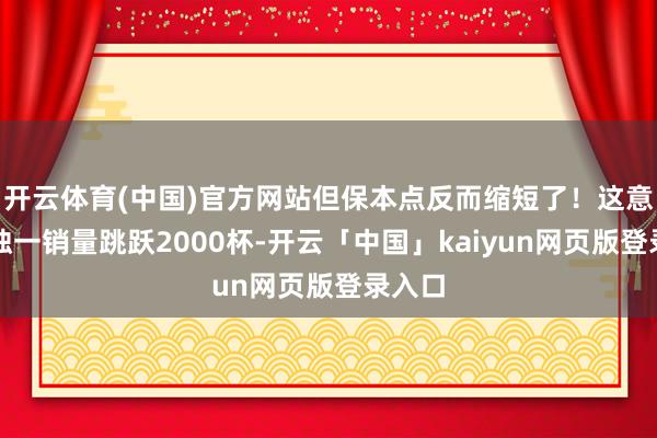 开云体育(中国)官方网站但保本点反而缩短了!这意味着独一销量跳跃2000杯-开云「中国」kaiyun网页版登录入口