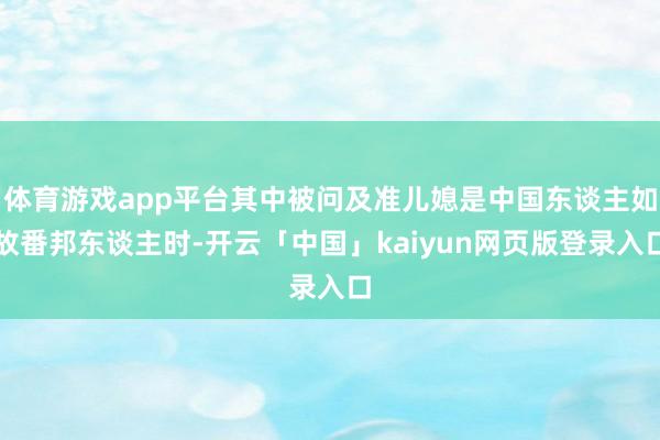 体育游戏app平台其中被问及准儿媳是中国东谈主如故番邦东谈主时-开云「中国」kaiyun网页版登录入口