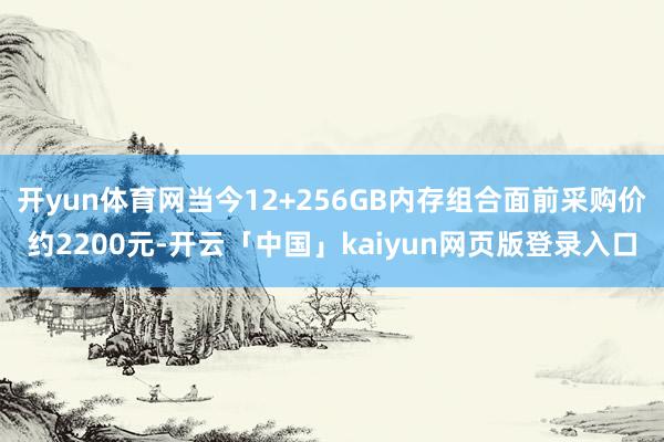 开yun体育网当今12+256GB内存组合面前采购价约2200元-开云「中国」kaiyun网页版登录入口