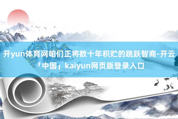 开yun体育网咱们正将数十年积贮的跳跃智商-开云「中国」kaiyun网页版登录入口