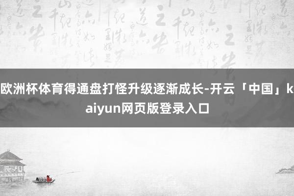 欧洲杯体育得通盘打怪升级逐渐成长-开云「中国」kaiyun网页版登录入口