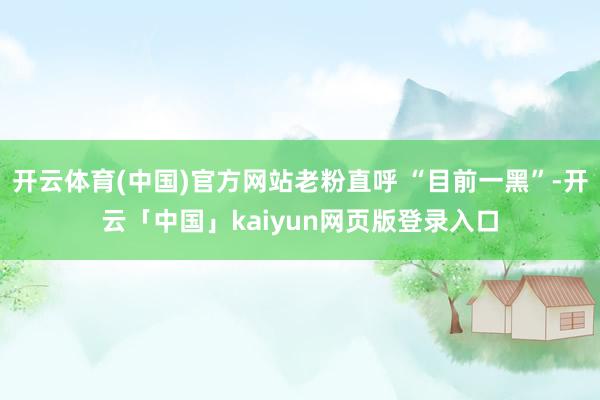 开云体育(中国)官方网站老粉直呼 “目前一黑”-开云「中国」kaiyun网页版登录入口