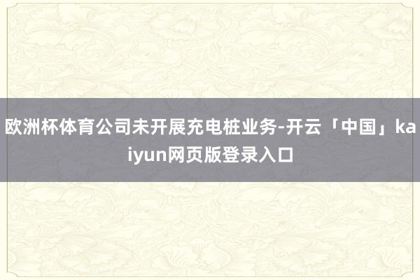 欧洲杯体育公司未开展充电桩业务-开云「中国」kaiyun网页版登录入口