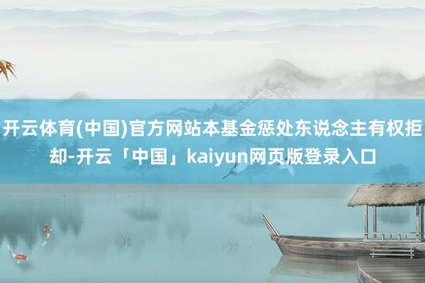 开云体育(中国)官方网站本基金惩处东说念主有权拒却-开云「中国」kaiyun网页版登录入口