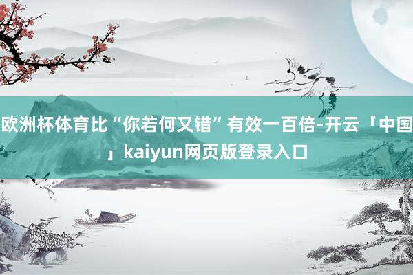 欧洲杯体育比“你若何又错”有效一百倍-开云「中国」kaiyun网页版登录入口