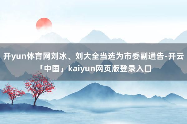 开yun体育网刘冰、刘大全当选为市委副通告-开云「中国」kaiyun网页版登录入口