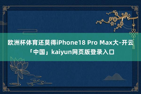 欧洲杯体育还莫得iPhone18 Pro Max大-开云「中国」kaiyun网页版登录入口
