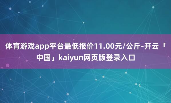 体育游戏app平台最低报价11.00元/公斤-开云「中国」kaiyun网页版登录入口