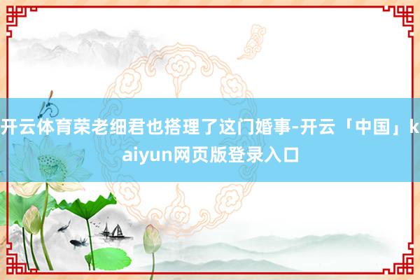 开云体育荣老细君也搭理了这门婚事-开云「中国」kaiyun网页版登录入口