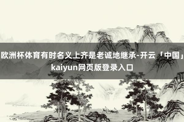 欧洲杯体育有时名义上齐是老诚地继承-开云「中国」kaiyun网页版登录入口