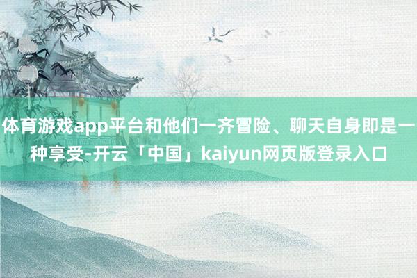 体育游戏app平台和他们一齐冒险、聊天自身即是一种享受-开云「中国」kaiyun网页版登录入口