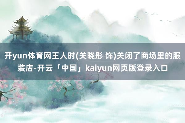 开yun体育网王人时(关晓彤 饰)关闭了商场里的服装店-开云「中国」kaiyun网页版登录入口