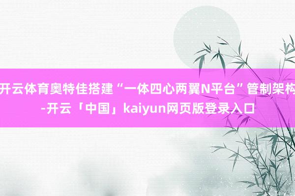 开云体育奥特佳搭建“一体四心两翼N平台”管制架构-开云「中国」kaiyun网页版登录入口