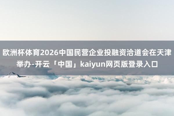 欧洲杯体育2026中国民营企业投融资洽道会在天津举办-开云「中国」kaiyun网页版登录入口
