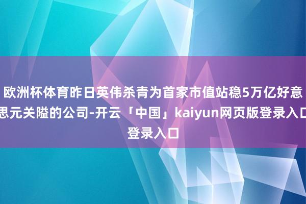 欧洲杯体育昨日英伟杀青为首家市值站稳5万亿好意思元关隘的公司-开云「中国」kaiyun网页版登录入口
