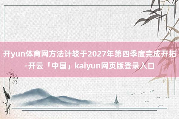 开yun体育网方法计较于2027年第四季度完成开拓-开云「中国」kaiyun网页版登录入口