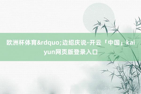 欧洲杯体育&rdquo;边绍庆说-开云「中国」kaiyun网页版登录入口